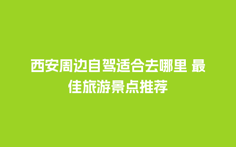 西安周边自驾适合去哪里 最佳旅游景点推荐