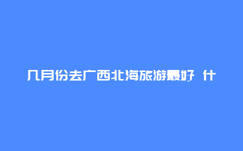 几月份去广西北海旅游最好 什么季节去广西北海最合适？