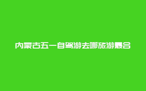 内蒙古五一自驾游去哪旅游最合适，内蒙周边五一适合去哪旅游？