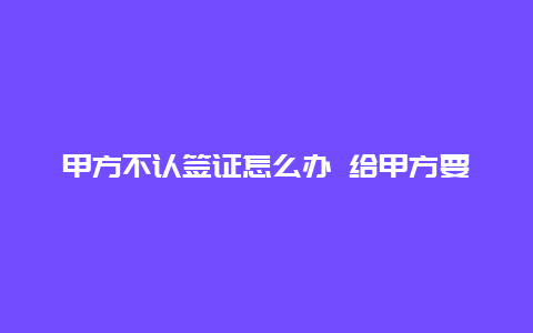 甲方不认签证怎么办 给甲方要签证的技巧？