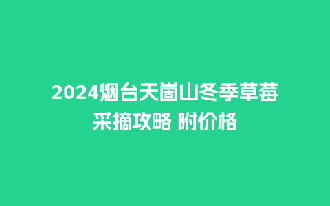 2024烟台天崮山冬季草莓采摘攻略 附价格