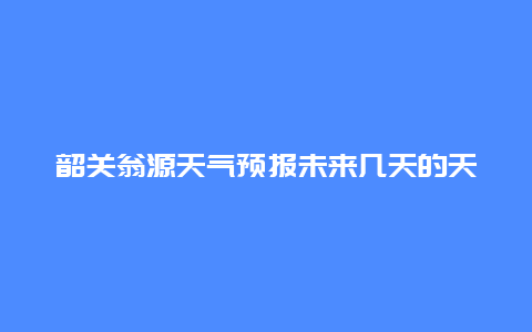 韶关翁源天气预报未来几天的天气情况如何？