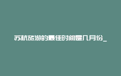 苏杭旅游的最佳时间是几月份_哪个月份去苏州旅游最好？