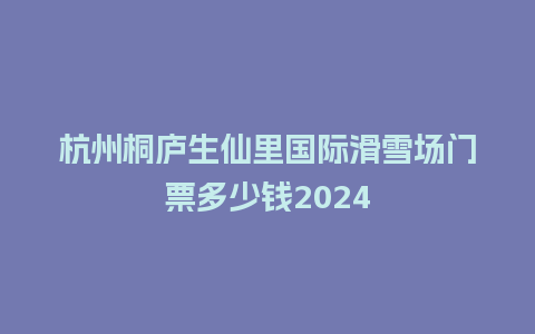 杭州桐庐生仙里国际滑雪场门票多少钱2024