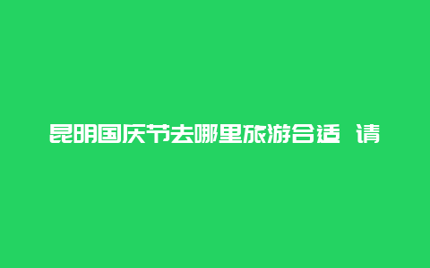 昆明国庆节去哪里旅游合适 请问昆明有哪些免费的公园呢？我是外地的，来？