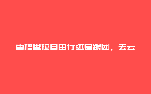 香格里拉自由行还是跟团，去云南跟团好还是自由行，哪个比较好，有什么建议呢？