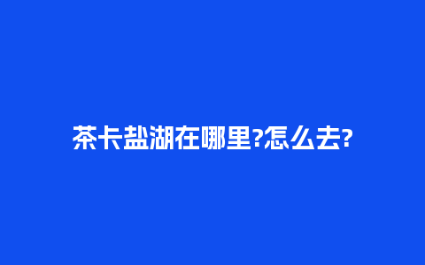 茶卡盐湖在哪里?怎么去?