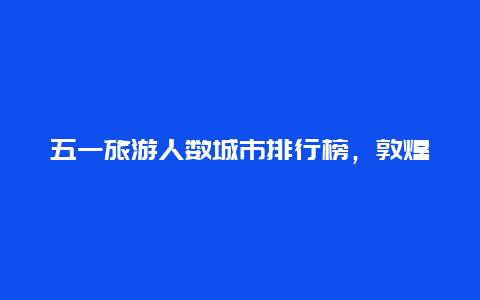 五一旅游人数城市排行榜，敦煌莫高窟五一人多吗？