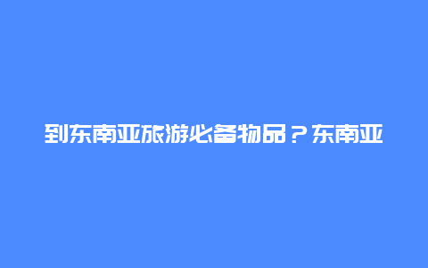 到东南亚旅游必备物品？东南亚地区的生活用品有特点？