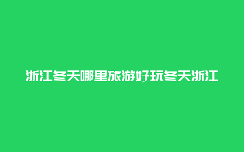 浙江冬天哪里旅游好玩冬天浙江省里面有没有什么雪山？想去爬雪山玩玩，最好是雪山上面还有滑雪场的？