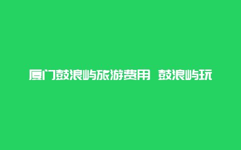 厦门鼓浪屿旅游费用 鼓浪屿玩一趟多少钱？