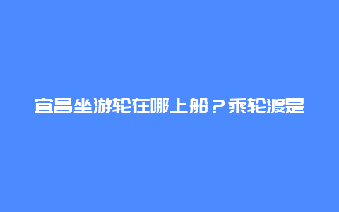 宜昌坐游轮在哪上船？乘轮渡是走上水好还是下水？