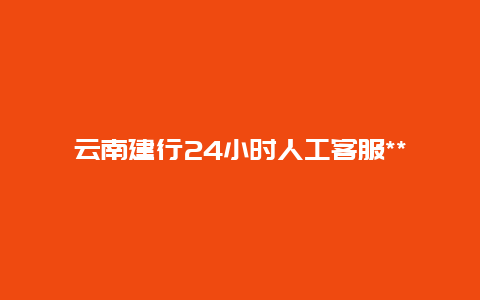 云南建行24小时人工客服*** 云南建行etc怎么充值？