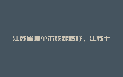 江苏省哪个市旅游最好，江苏十佳宜居城市排名？