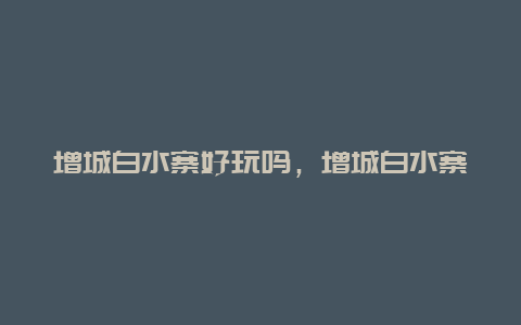 增城白水寨好玩吗，增城白水寨好玩吗现在