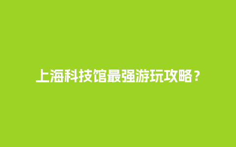 上海科技馆最强游玩攻略？