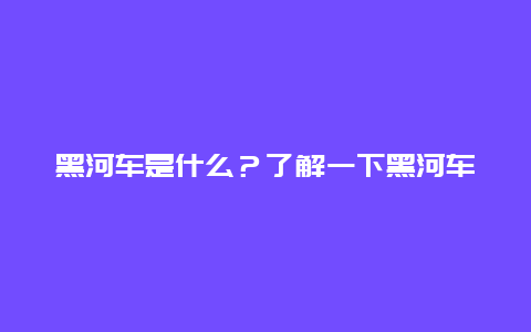 黑河车是什么？了解一下黑河车的特点和用途