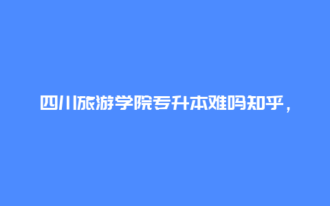 四川旅游学院专升本难吗知乎，旅游管理升本率高吗？