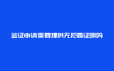 签证申请需要提供无犯罪证明吗？