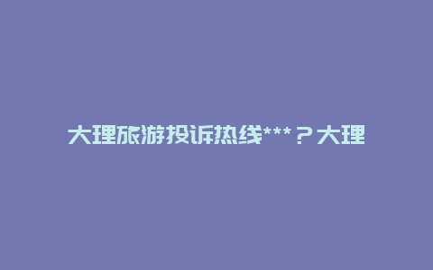 大理旅游投诉热线***？大理客栈怎么投诉？