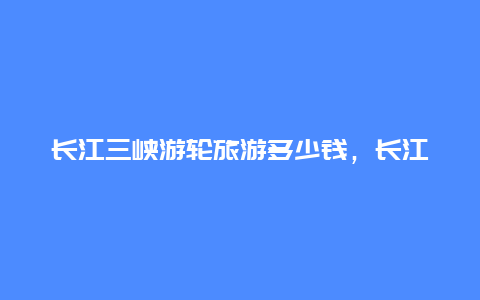 长江三峡游轮旅游多少钱，长江三峡游轮旅游多少钱一天