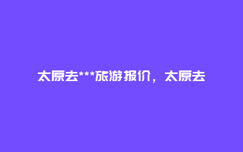 太原去***旅游报价，太原去***旅游报价表