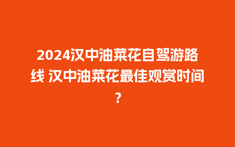 2024汉中油菜花自驾游路线 汉中油菜花最佳观赏时间？