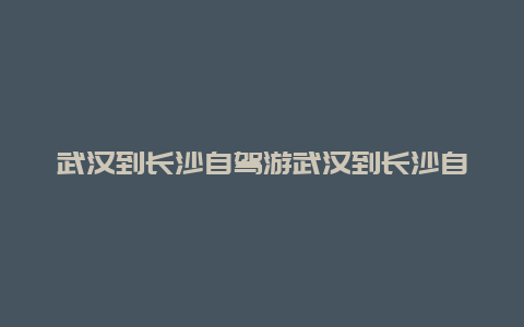 武汉到长沙自驾游武汉到长沙自驾游攻略