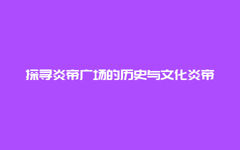 探寻炎帝广场的历史与文化炎帝广场的介绍与特色