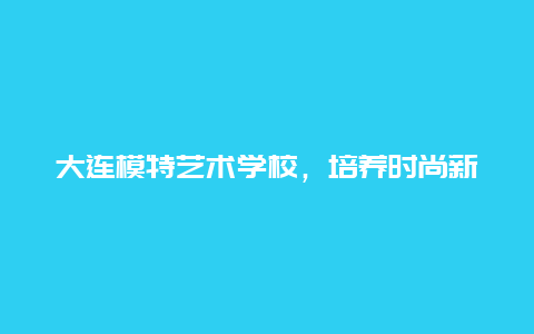 大连模特艺术学校，培养时尚新人，展现个性魅力