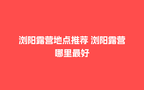 浏阳露营地点推荐 浏阳露营哪里最好