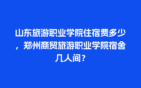 山东旅游职业学院住宿费多少，郑州商贸旅游职业学院宿舍几人间？