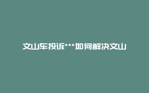 文山车投诉***如何解决文山车问题