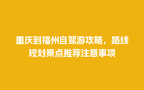 重庆到福州自驾游攻略，路线规划景点推荐注意事项