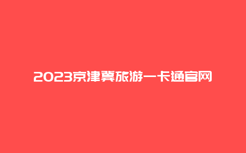 2023京津冀旅游一卡通官网购票_京津冀旅游年卡是真的吗？