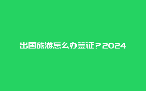 出国旅游怎么办签证？2024年旅游签证开放吗？