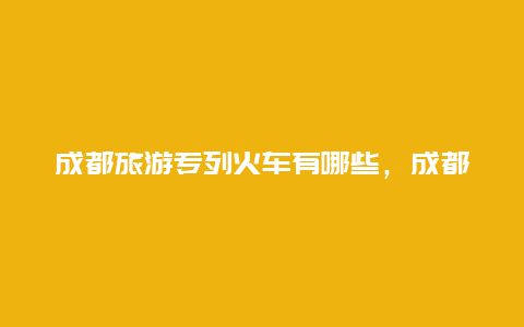 成都旅游专列火车有哪些，成都有豪华旅游专列吗？