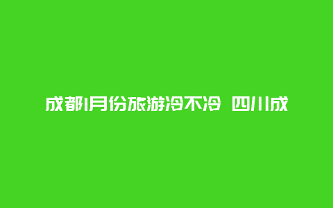 成都1月份旅游冷不冷 四川成都一月份和广西北海的一月相比那个更适合居住？