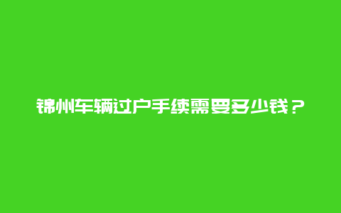 锦州车辆过户手续需要多少钱？