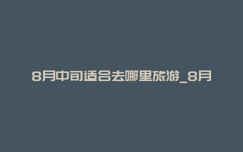 8月中旬适合去哪里旅游_8月上中旬是什么时候？