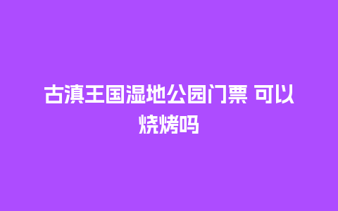 古滇王国湿地公园门票 可以烧烤吗