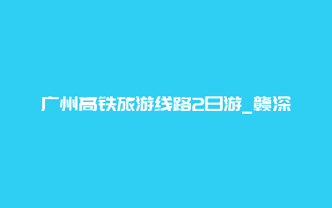 广州高铁旅游线路2日游_赣深高铁可以直达广州吗？