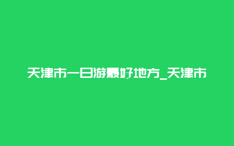 天津市一日游最好地方_天津市一日游最好地方沙滩