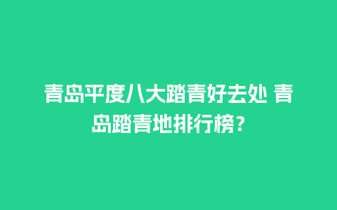 青岛平度八大踏青好去处 青岛踏青地排行榜？