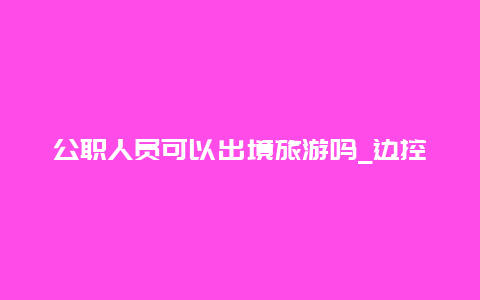 公职人员可以出境旅游吗_边控人员可以办护照吗？