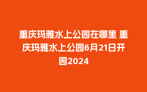 重庆玛雅水上公园在哪里 重庆玛雅水上公园6月21日开园2024