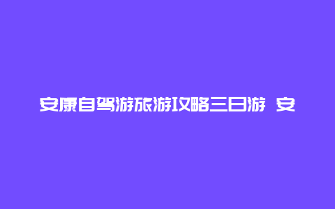 安康自驾游旅游攻略三日游 安康自驾游旅游攻略三日游路线