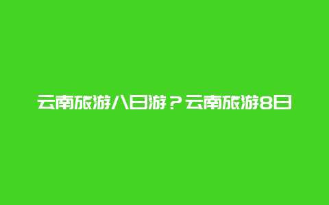 云南旅游八日游？云南旅游8日游怎么规划？