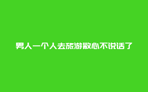 男人一个人去旅游散心不说话了 ？和伴侣闹矛盾，一个人背包去旅行如何？