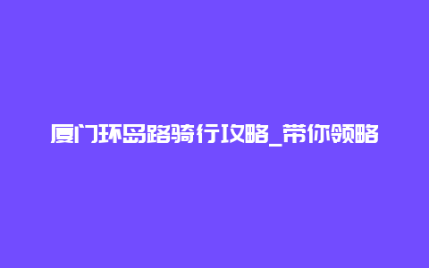 厦门环岛路骑行攻略_带你领略美丽的海岸线